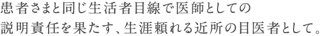 患者さまと同じ生活者目線で医師としての説明責任を果たす、生涯頼れる近所の目医者として。