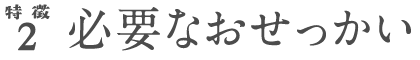 特徴2 必要なおせっかい