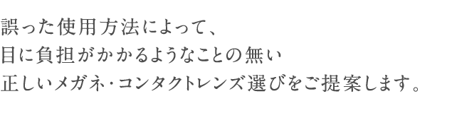 誤った使用方法によって、目に負担がかかることの無い正しいメガネ・コンタクトレンズ選びをご提案します。